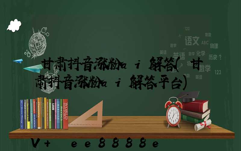 甘肃抖音涨粉ai解答(甘肃抖音涨粉ai解答平台)