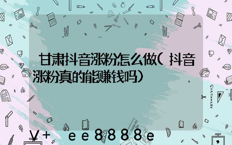 甘肃抖音涨粉怎么做(抖音涨粉真的能赚钱吗)