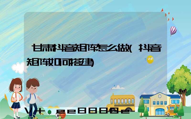 甘肃抖音矩阵怎么做(抖音矩阵如何搭建)