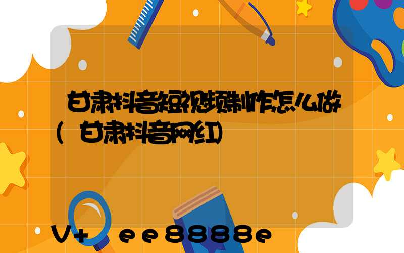 甘肃抖音短视频制作怎么做(甘肃抖音网红)