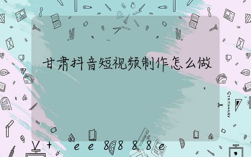 甘肃抖音短视频制作怎么做