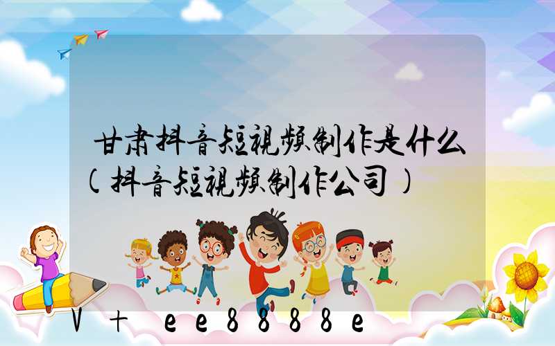 甘肃抖音短视频制作是什么(抖音短视频制作公司)