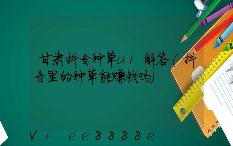 甘肃抖音种草ai解答(抖音里的种草能赚钱吗)