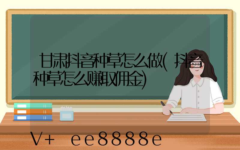 甘肃抖音种草怎么做(抖音种草怎么赚取佣金)