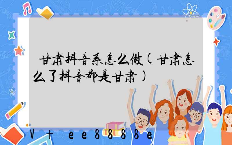 甘肃抖音系怎么做(甘肃怎么了抖音都是甘肃)