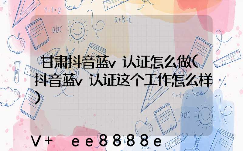 甘肃抖音蓝v认证怎么做(抖音蓝v认证这个工作怎么样)