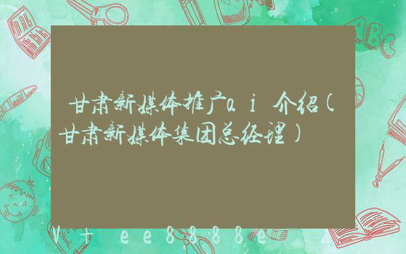 甘肃新媒体推广ai介绍(甘肃新媒体集团总经理)