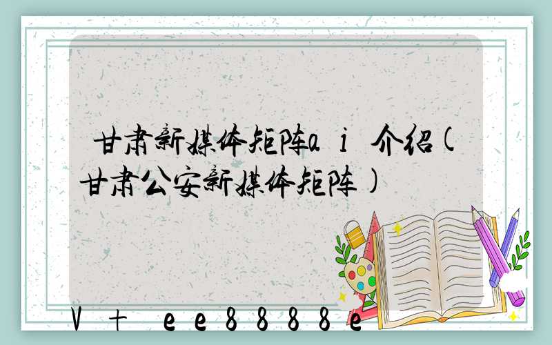 甘肃新媒体矩阵ai介绍(甘肃公安新媒体矩阵)