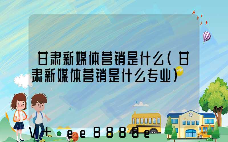 甘肃新媒体营销是什么(甘肃新媒体营销是什么专业)