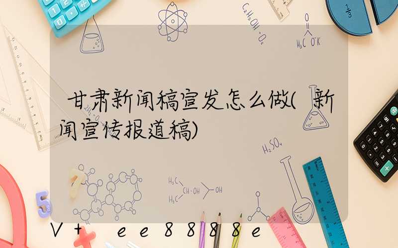 甘肃新闻稿宣发怎么做(新闻宣传报道稿)