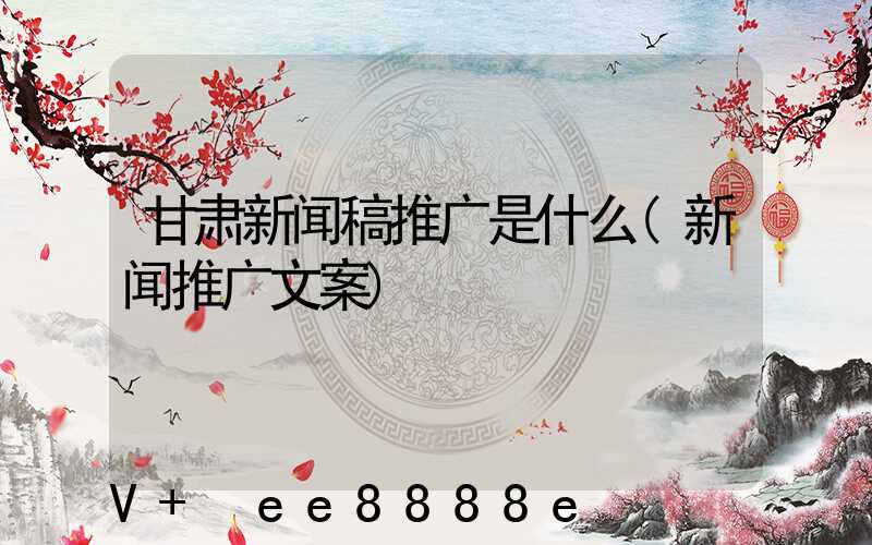 甘肃新闻稿推广是什么(新闻推广文案)