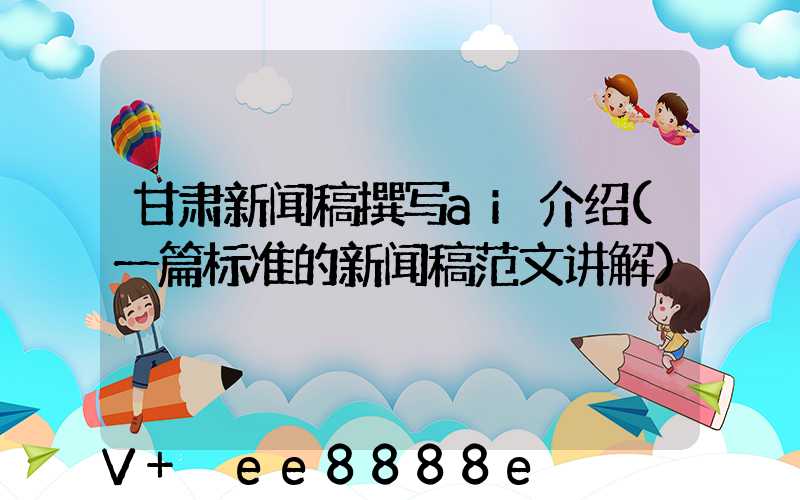 甘肃新闻稿撰写ai介绍(一篇标准的新闻稿范文讲解)