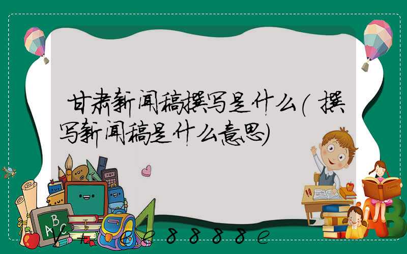 甘肃新闻稿撰写是什么(撰写新闻稿是什么意思)