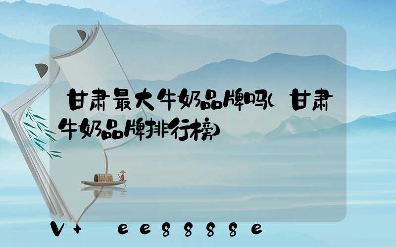 甘肃最大牛奶品牌吗(甘肃牛奶品牌排行榜)
