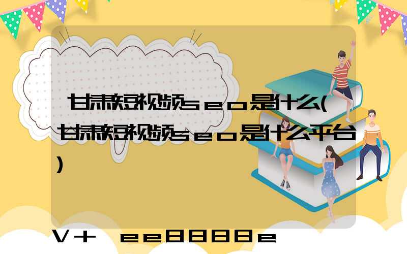 甘肃短视频seo是什么(甘肃短视频seo是什么平台)