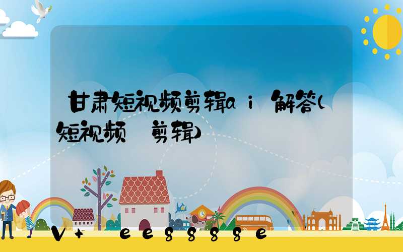甘肃短视频剪辑ai解答(短视频_剪辑)