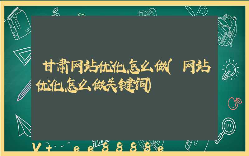 甘肃网站优化怎么做(网站优化怎么做关键词)