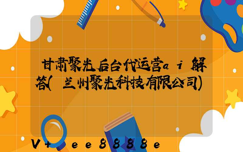 甘肃聚光后台代运营ai解答(兰州聚光科技有限公司)