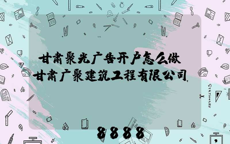 甘肃聚光广告开户怎么做(甘肃广聚建筑工程有限公司)
