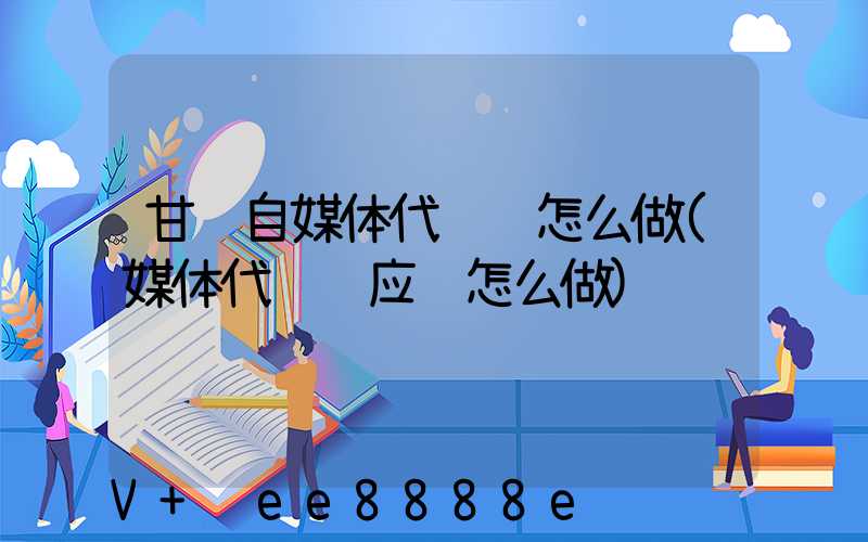 甘肃自媒体代运营怎么做(媒体代运营应该怎么做)