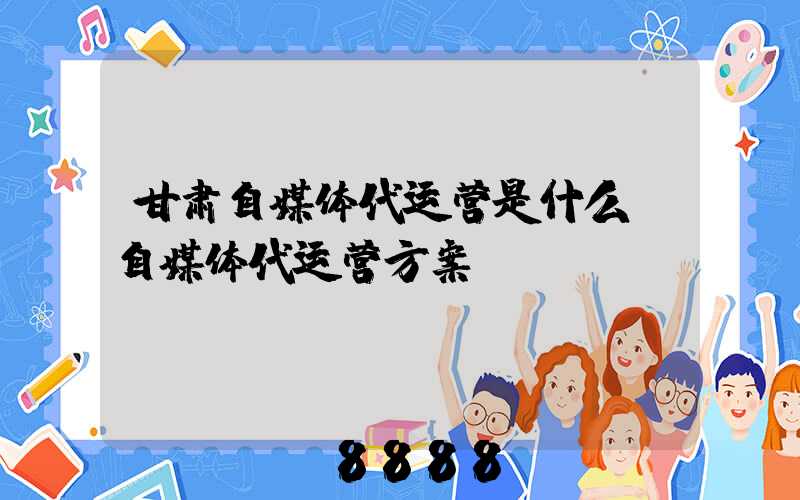 甘肃自媒体代运营是什么(自媒体代运营方案)
