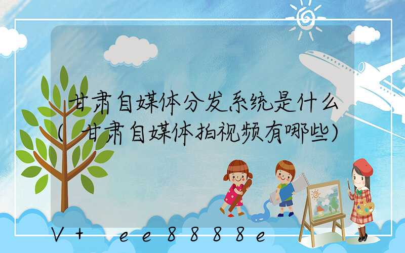 甘肃自媒体分发系统是什么(甘肃自媒体拍视频有哪些)