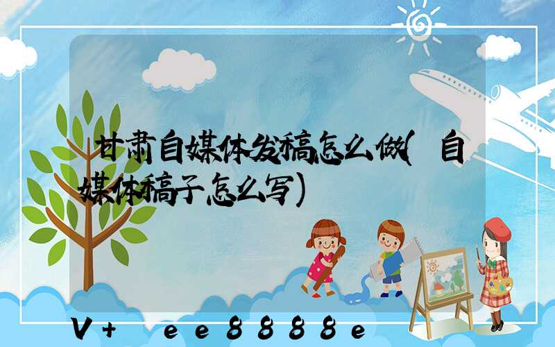 甘肃自媒体发稿怎么做(自媒体稿子怎么写)
