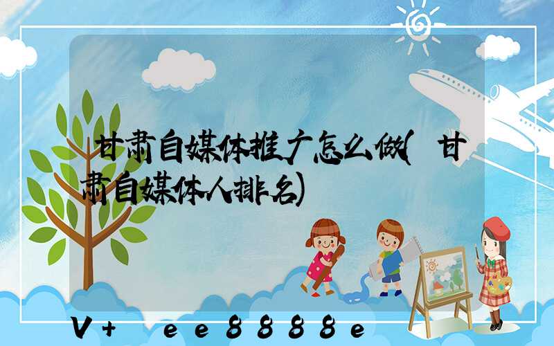 甘肃自媒体推广怎么做(甘肃自媒体人排名)