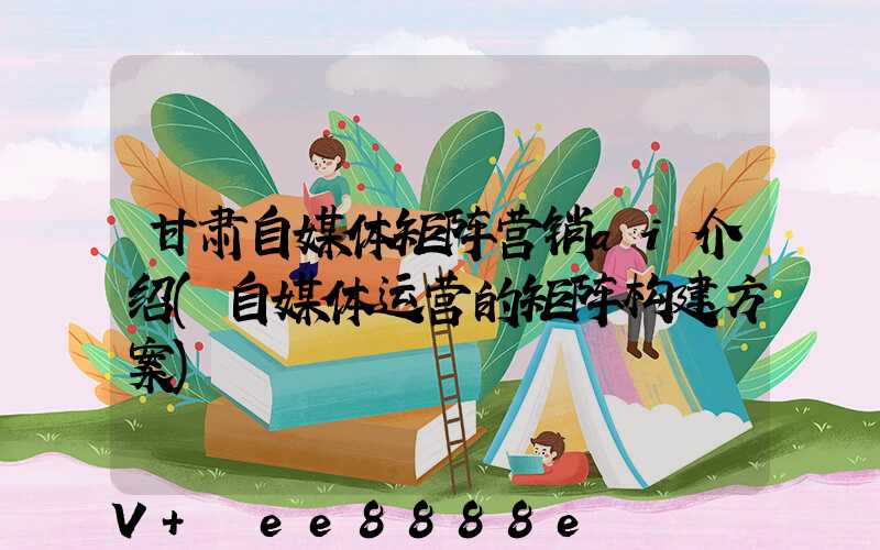 甘肃自媒体矩阵营销ai介绍(自媒体运营的矩阵构建方案)
