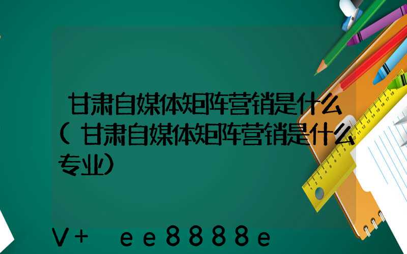 甘肃自媒体矩阵营销是什么(甘肃自媒体矩阵营销是什么专业)