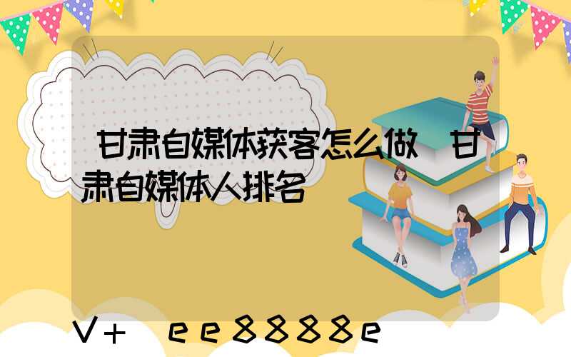 甘肃自媒体获客怎么做(甘肃自媒体人排名)