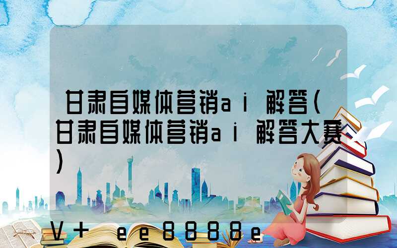 甘肃自媒体营销ai解答(甘肃自媒体营销ai解答大赛)