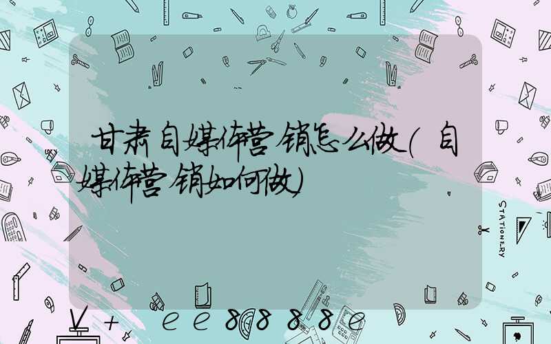 甘肃自媒体营销怎么做(自媒体营销如何做)