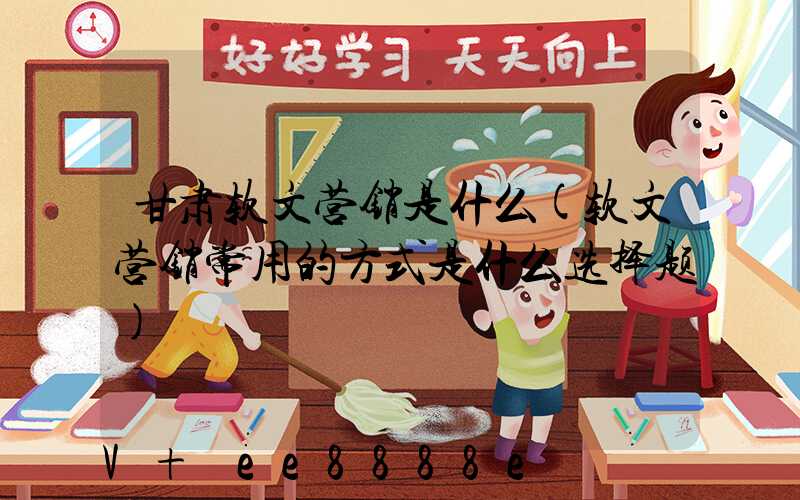 甘肃软文营销是什么(软文营销常用的方式是什么选择题)