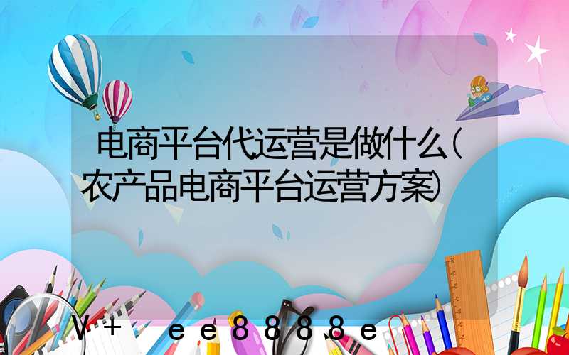 电商平台代运营是做什么(农产品电商平台运营方案)