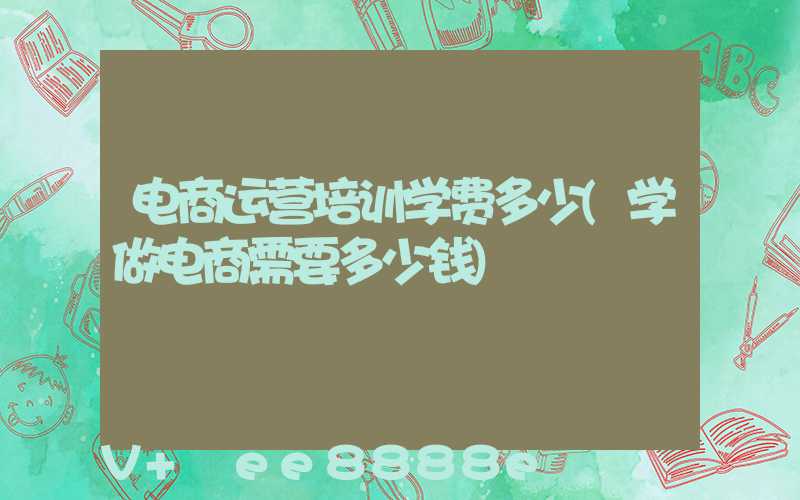 电商运营培训学费多少(学做电商需要多少钱)