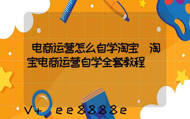 电商运营怎么自学淘宝(淘宝电商运营自学全套教程)