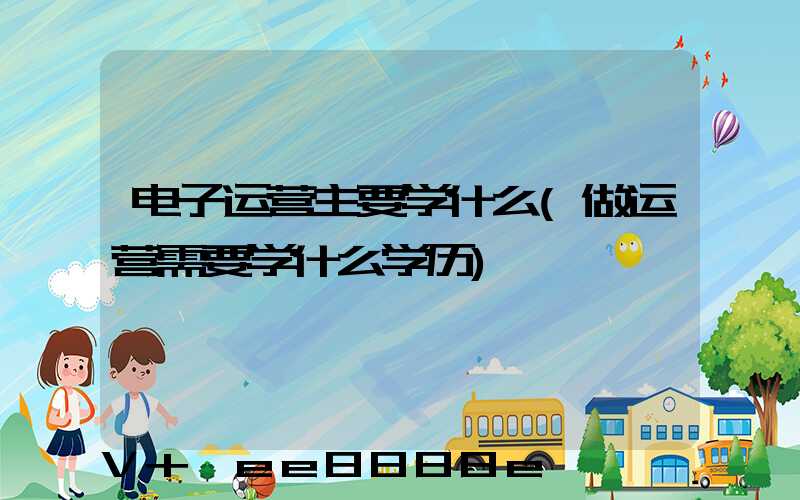 电子运营主要学什么(做运营需要学什么学历)