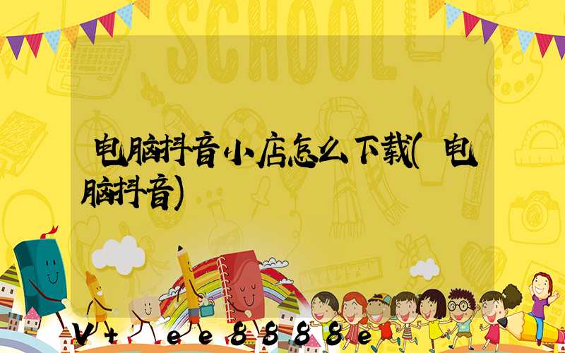 电脑抖音小店怎么下载(电脑抖音)