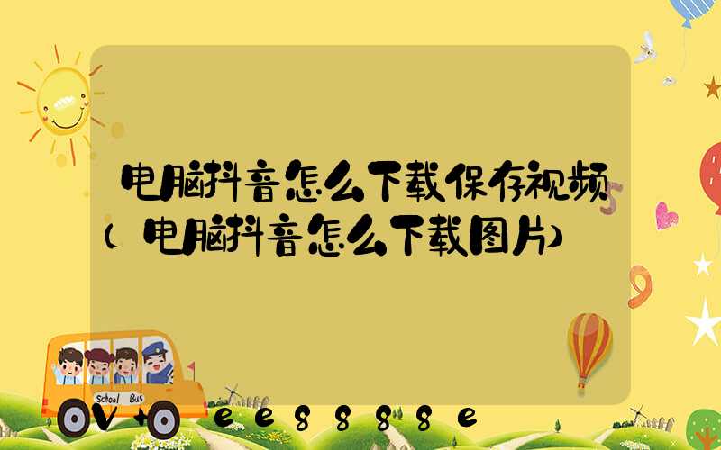 电脑抖音怎么下载保存视频(电脑抖音怎么下载图片)