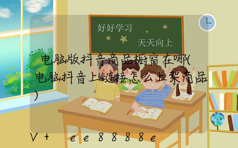 电脑版抖音商品橱窗在哪(电脑抖音上链接怎么上架商品)
