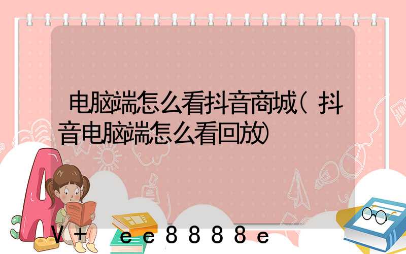 电脑端怎么看抖音商城(抖音电脑端怎么看回放)