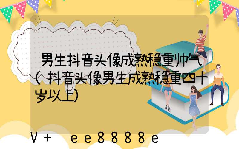 男生抖音头像成熟稳重帅气(抖音头像男生成熟稳重四十岁以上)