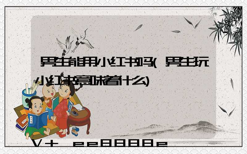 男生能用小红书吗(男生玩小红书意味着什么)