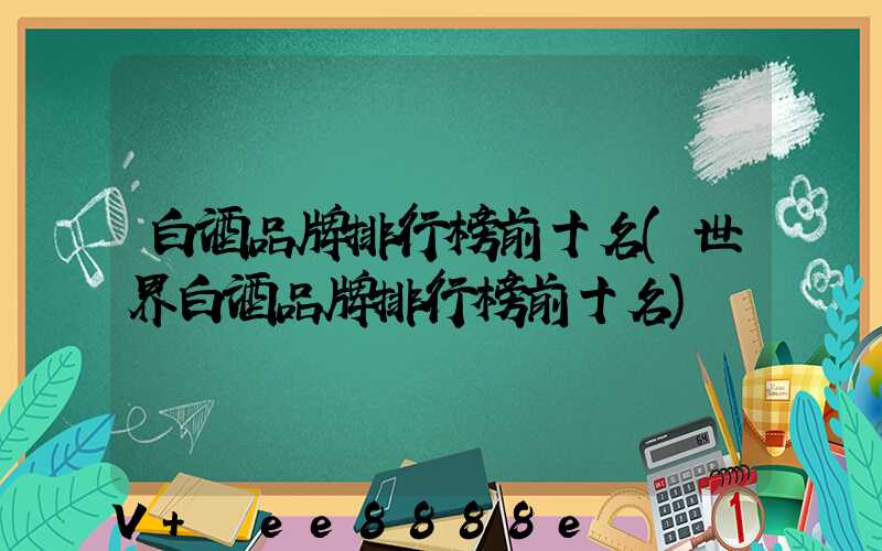 白酒品牌排行榜前十名(世界白酒品牌排行榜前十名)