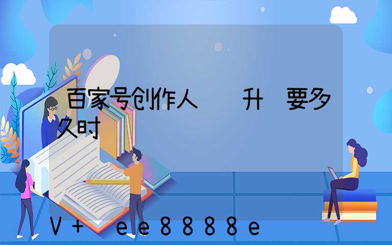 百家号创作人认证升级要多久时间