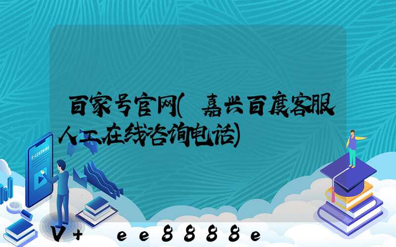百家号官网(嘉兴百度客服人工在线咨询电话)