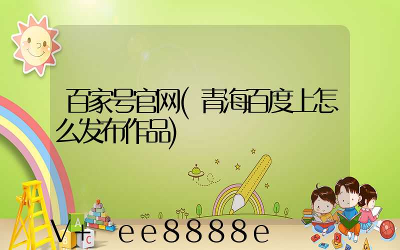 百家号官网(青海百度上怎么发布作品)