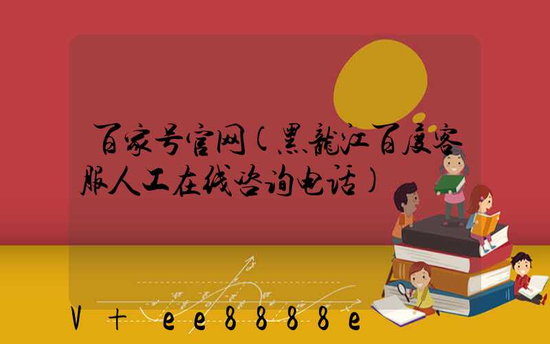 百家号官网(黑龙江百度客服人工在线咨询电话)