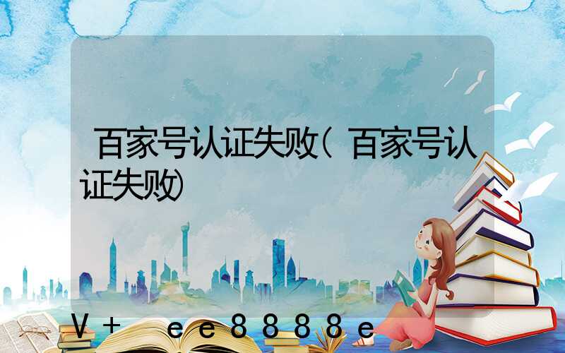 百家号认证失败(百家号认证失败)